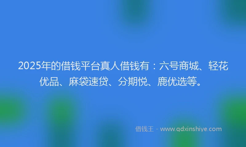2025年的借钱平台真人借钱有：六号商城、轻花优品、麻袋速贷、分期悦、鹿优选等。
