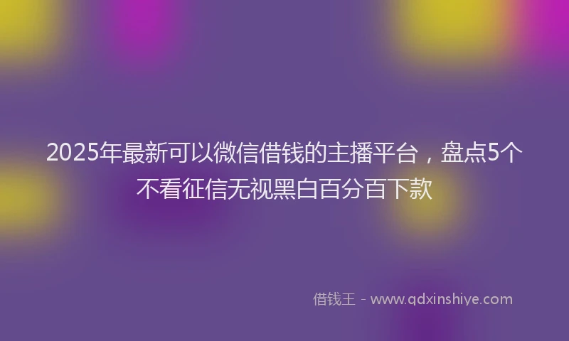 2025年最新可以微信借钱的主播平台，盘点5个不看征信无视黑白百分百下款