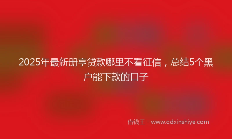 2025年最新册亨贷款哪里不看征信，总结5个黑户能下款的口子