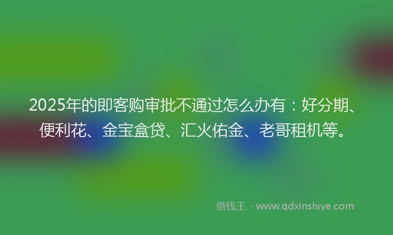 2025年的即客购审批不通过怎么办有：好分期、便利花、金宝盒贷、汇火佑金、老哥租机等。