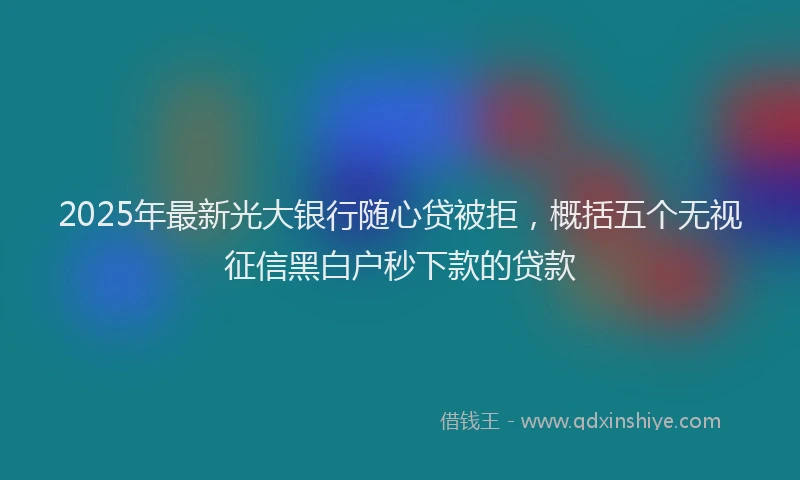 2025年最新光大银行随心贷被拒，概括五个无视征信黑白户秒下款的贷款