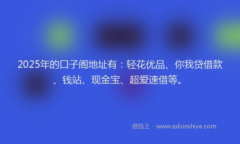 2025年的口子阁地址有：轻花优品、你我贷借款、钱站、现金宝、超爱速借等。