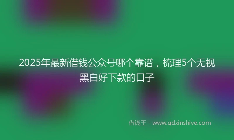 2025年最新借钱公众号哪个靠谱，梳理5个无视黑白好下款的口子