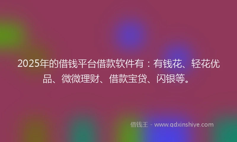 2025年的借钱平台借款软件有：有钱花、轻花优品、微微理财、借款宝贷、闪银等。