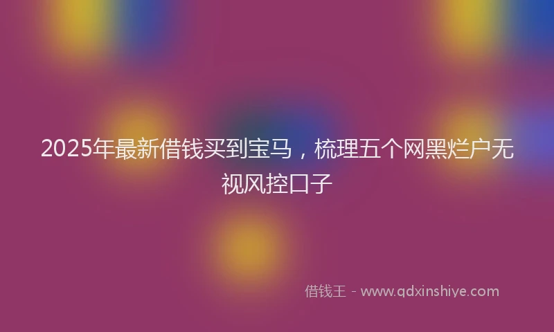 2025年最新借钱买到宝马，梳理五个网黑烂户无视风控口子