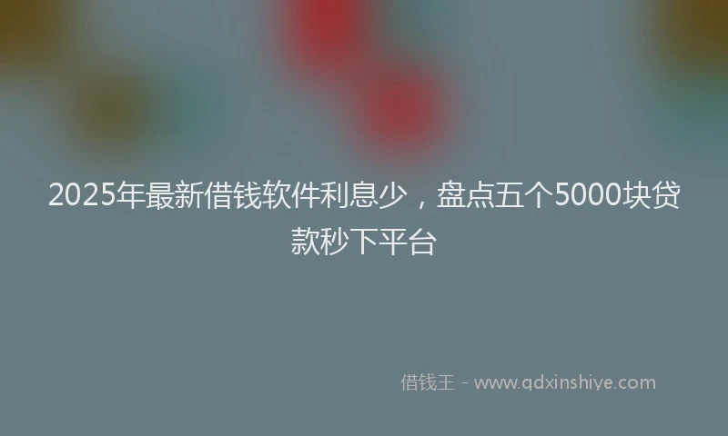 2025年最新借钱软件利息少，盘点五个5000块贷款秒下平台