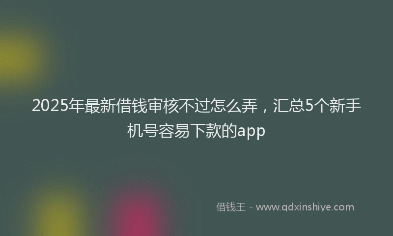 2025年最新借钱审核不过怎么弄，汇总5个新手机号容易下款的app