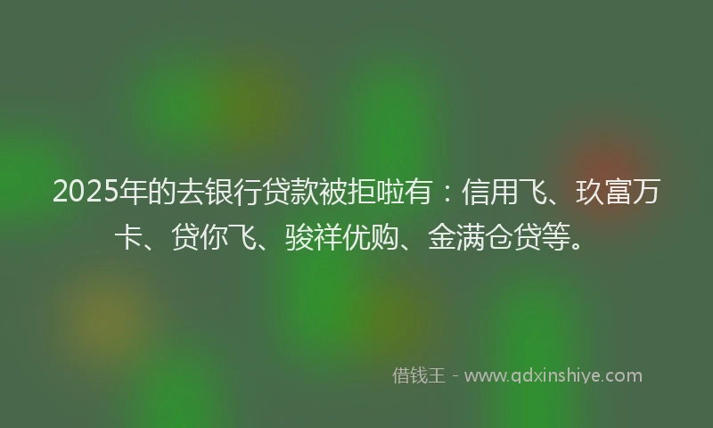 2025年的去银行贷款被拒啦有：信用飞、玖富万卡、贷你飞、骏祥优购、金满仓贷等。