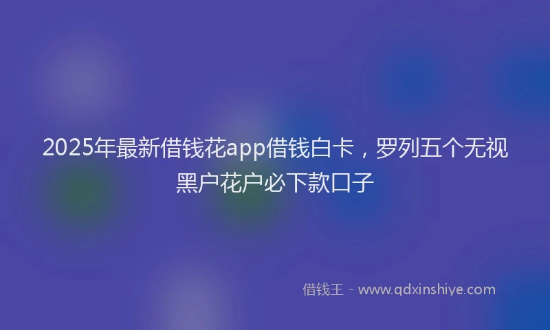2025年最新借钱花app借钱白卡，罗列五个无视黑户花户必下款口子