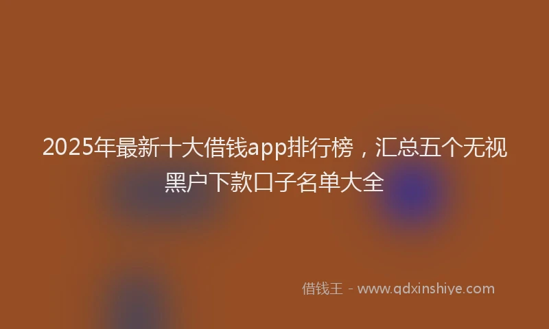 2025年最新十大借钱app排行榜，汇总五个无视黑户下款口子名单大全