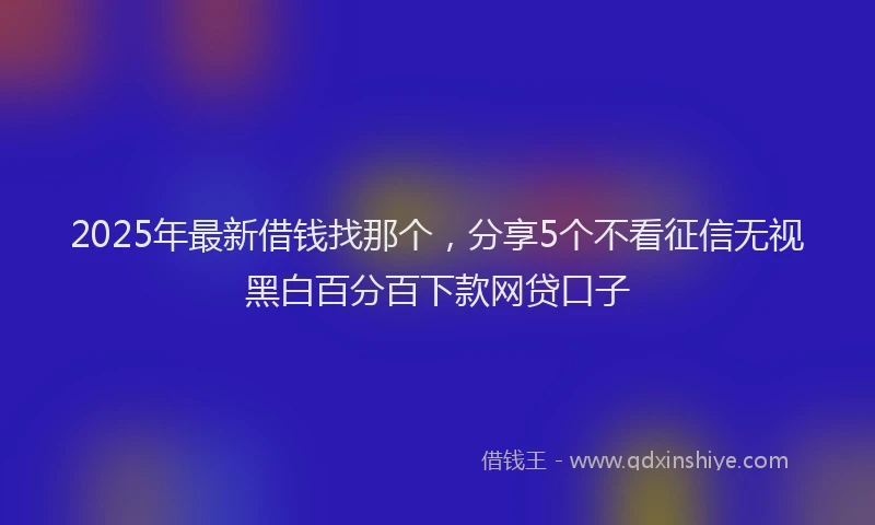 2025年最新借钱找那个，分享5个不看征信无视黑白百分百下款网贷口子