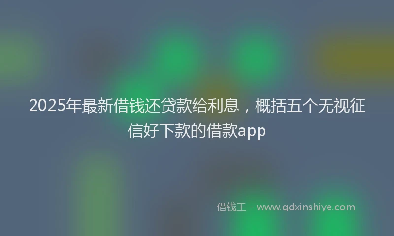 2025年最新借钱还贷款给利息，概括五个无视征信好下款的借款app