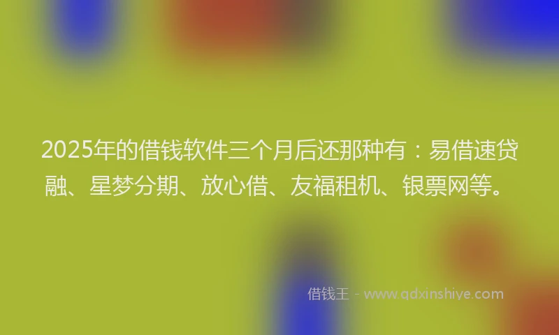 2025年的借钱软件三个月后还那种有：易借速贷融、星梦分期、放心借、友福租机、银票网等。