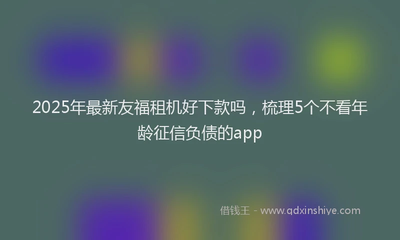 2025年最新友福租机好下款吗，梳理5个不看年龄征信负债的app