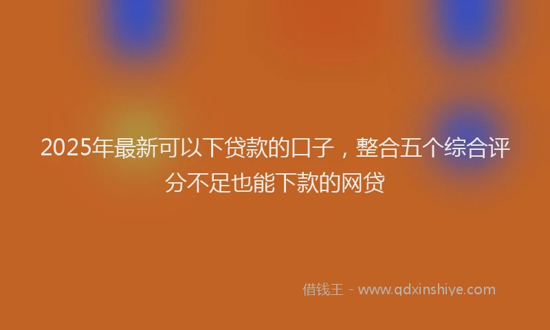 2025年最新可以下贷款的口子，整合五个综合评分不足也能下款的网贷