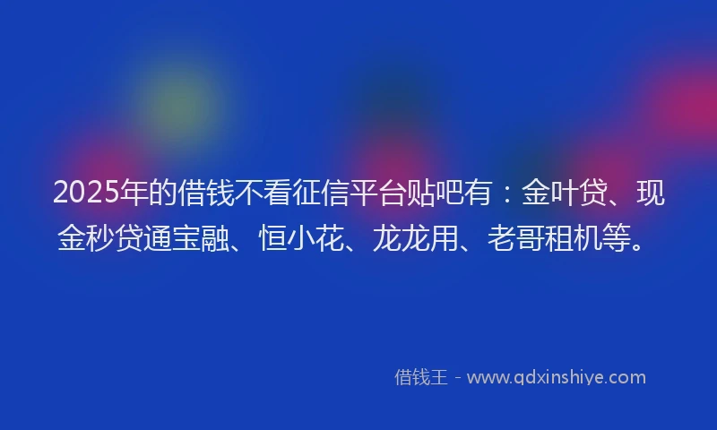 2025年的借钱不看征信平台贴吧有：金叶贷、现金秒贷通宝融、恒小花、龙龙用、老哥租机等。