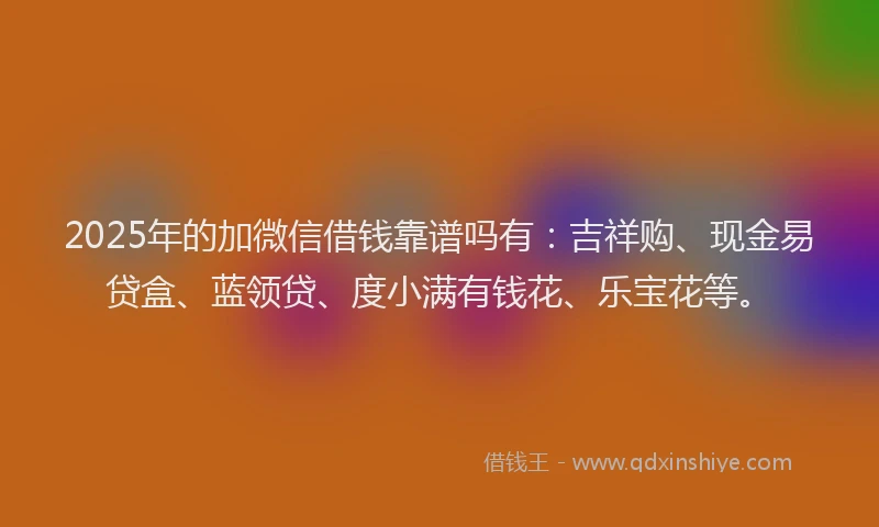 2025年的加微信借钱靠谱吗有：吉祥购、现金易贷盒、蓝领贷、度小满有钱花、乐宝花等。