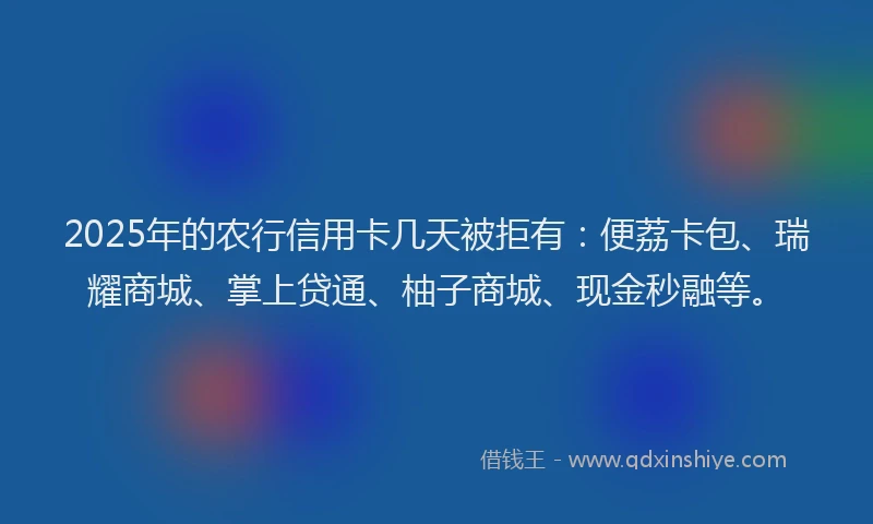 2025年的农行信用卡几天被拒有：便荔卡包、瑞耀商城、掌上贷通、柚子商城、现金秒融等。