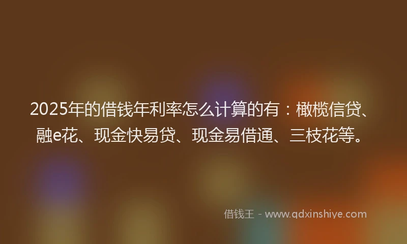 2025年的借钱年利率怎么计算的有：橄榄信贷、融e花、现金快易贷、现金易借通、三枝花等。