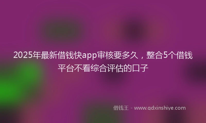 2025年最新借钱快app审核要多久，整合5个借钱平台不看综合评估的口子