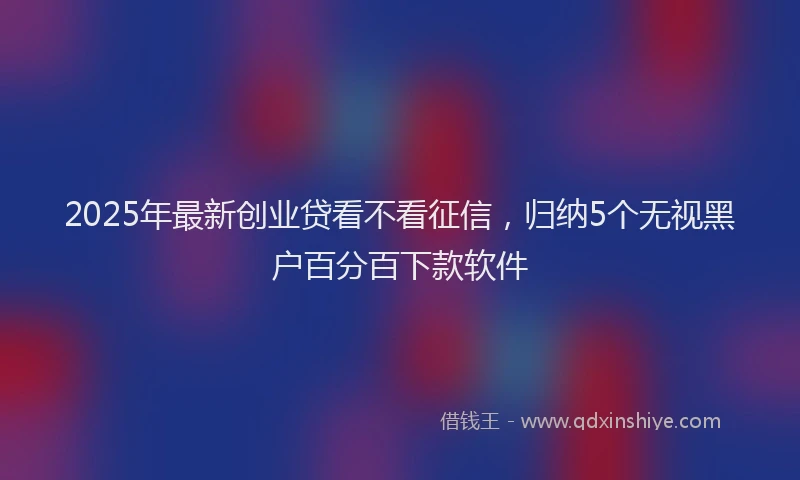 2025年最新创业贷看不看征信，归纳5个无视黑户百分百下款软件