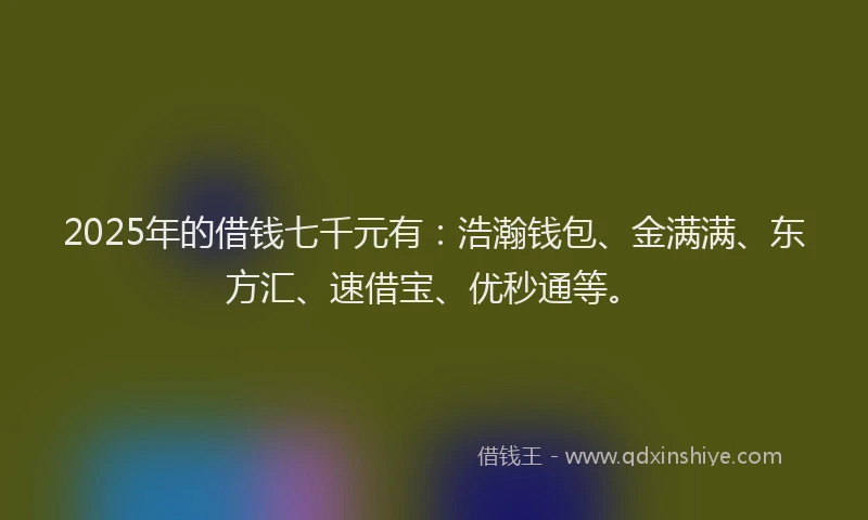 2025年的借钱七千元有：浩瀚钱包、金满满、东方汇、速借宝、优秒通等。
