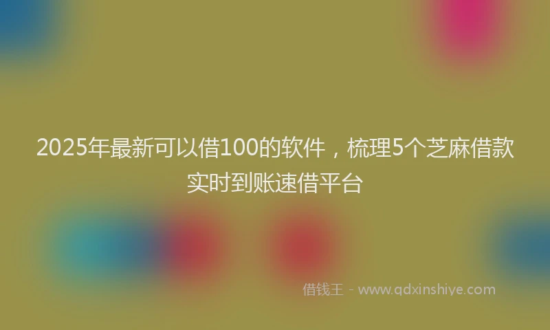 2025年最新可以借100的软件，梳理5个芝麻借款实时到账速借平台