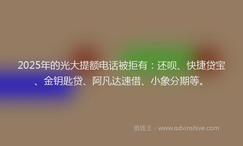 2025年的光大提额电话被拒有：还呗、快捷贷宝、金钥匙贷、阿凡达速借、小象分期等。