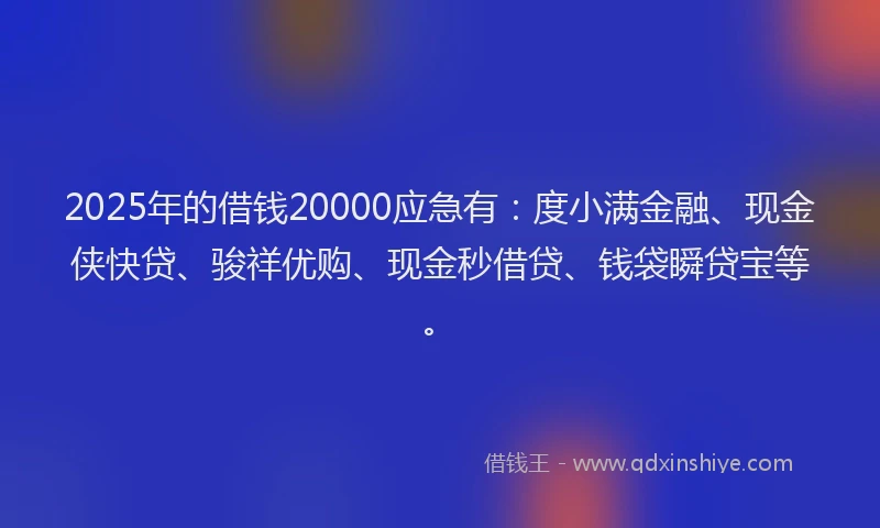 2025年的借钱20000应急有：度小满金融、现金侠快贷、骏祥优购、现金秒借贷、钱袋瞬贷宝等。