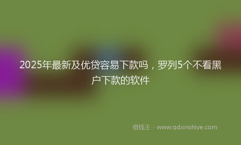 2025年最新及优贷容易下款吗，罗列5个不看黑户下款的软件
