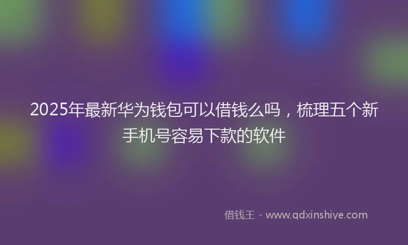 2025年最新华为钱包可以借钱么吗，梳理五个新手机号容易下款的软件