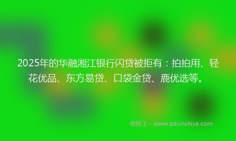 2025年的华融湘江银行闪贷被拒有：拍拍用、轻花优品、东方易贷、口袋金贷、鹿优选等。