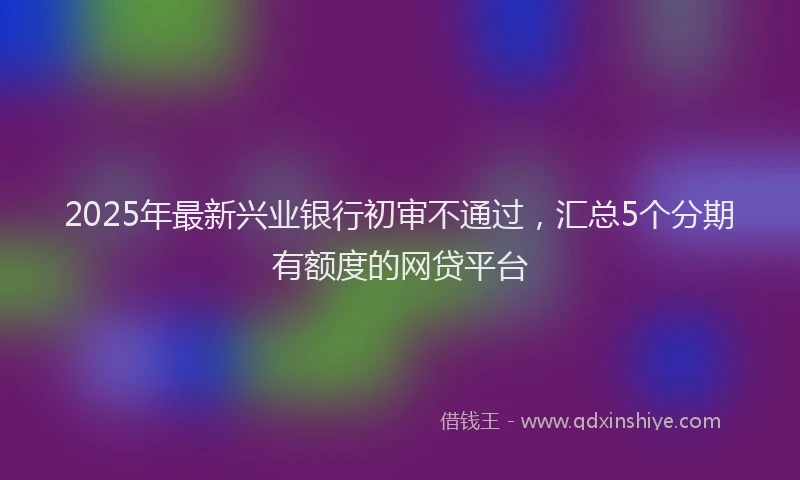 2025年最新兴业银行初审不通过，汇总5个分期有额度的网贷平台