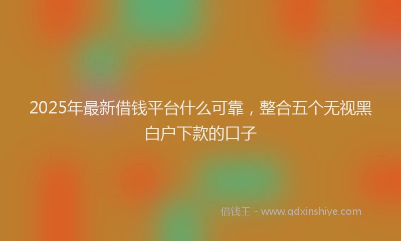 2025年最新借钱平台什么可靠，整合五个无视黑白户下款的口子