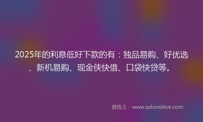 2025年的利息低好下款的有：独品易购、好优选、新机易购、现金侠快借、口袋快贷等。