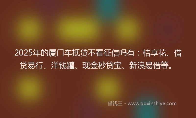 2025年的厦门车抵贷不看征信吗有：桔享花、借贷易行、洋钱罐、现金秒贷宝、新浪易借等。