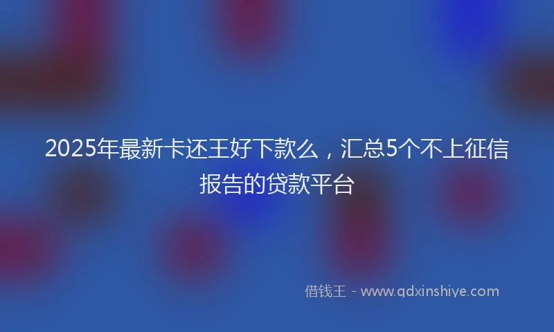 2025年最新卡还王好下款么，汇总5个不上征信报告的贷款平台