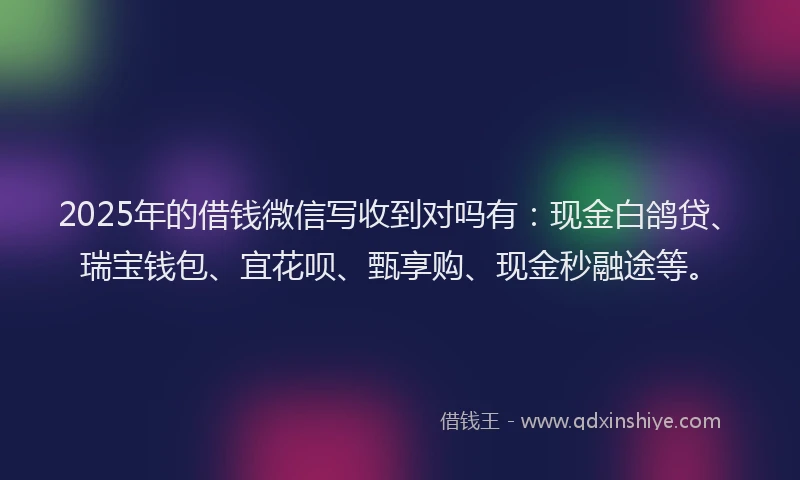 2025年的借钱微信写收到对吗有：现金白鸽贷、瑞宝钱包、宜花呗、甄享购、现金秒融途等。
