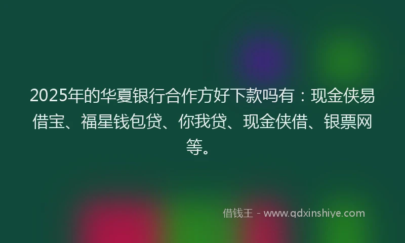 2025年的华夏银行合作方好下款吗有：现金侠易借宝、福星钱包贷、你我贷、现金侠借、银票网等。