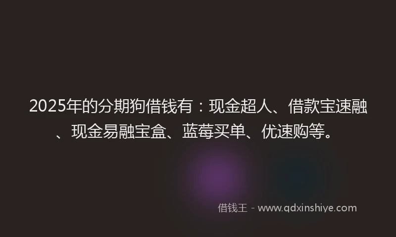 2025年的分期狗借钱有：现金超人、借款宝速融、现金易融宝盒、蓝莓买单、优速购等。