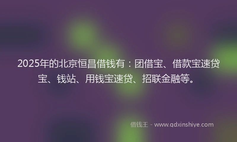 2025年的北京恒昌借钱有：团借宝、借款宝速贷宝、钱站、用钱宝速贷、招联金融等。