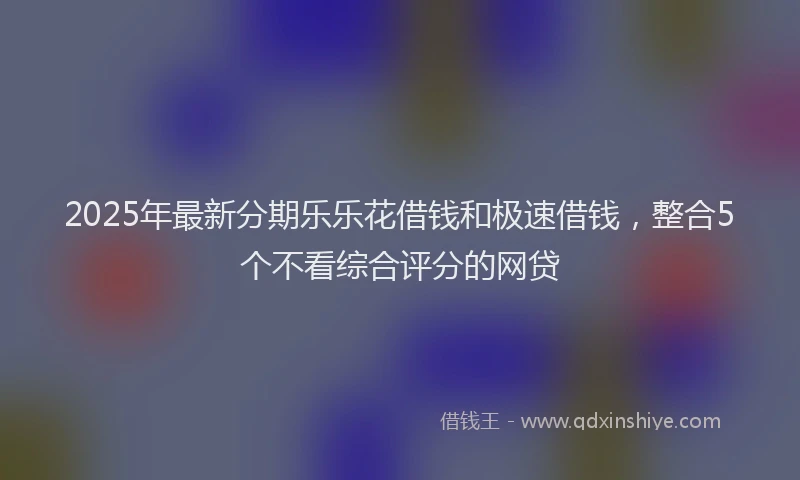 2025年最新分期乐乐花借钱和极速借钱，整合5个不看综合评分的网贷