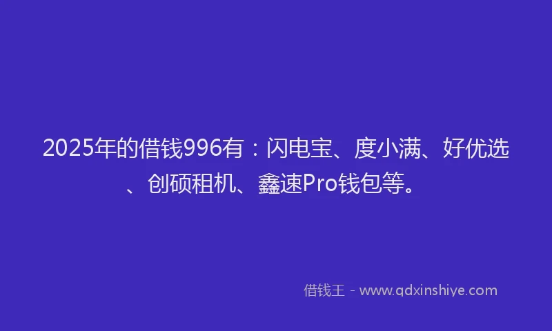 2025年的借钱996有：闪电宝、度小满、好优选、创硕租机、鑫速Pro钱包等。