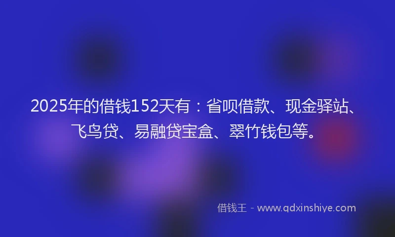 2025年的借钱152天有：省呗借款、现金驿站、飞鸟贷、易融贷宝盒、翠竹钱包等。