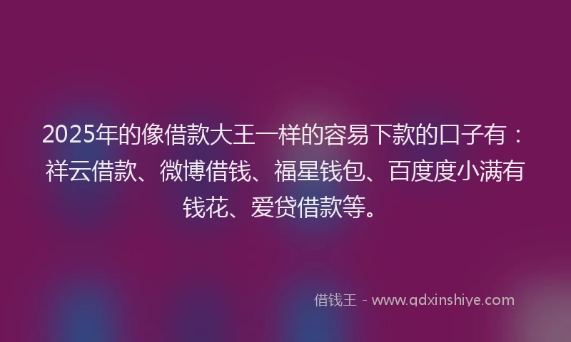 2025年的像借款大王一样的容易下款的口子有：祥云借款、微博借钱、福星钱包、百度度小满有钱花、爱贷借款等。