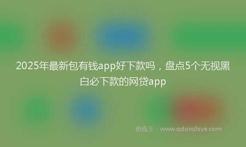 2025年最新包有钱app好下款吗，盘点5个无视黑白必下款的网贷app