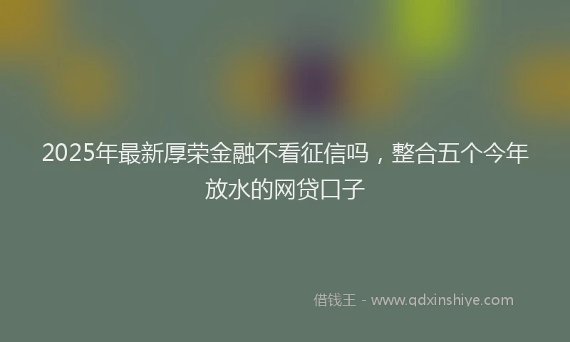 2025年最新厚荣金融不看征信吗，整合五个今年放水的网贷口子