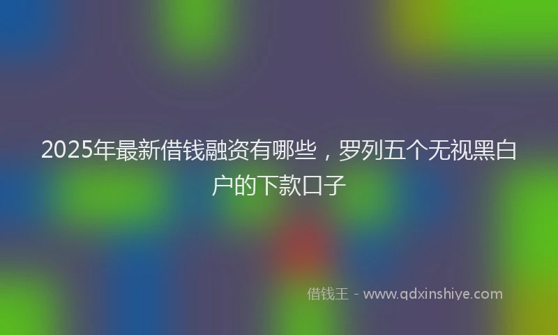2025年最新借钱融资有哪些，罗列五个无视黑白户的下款口子