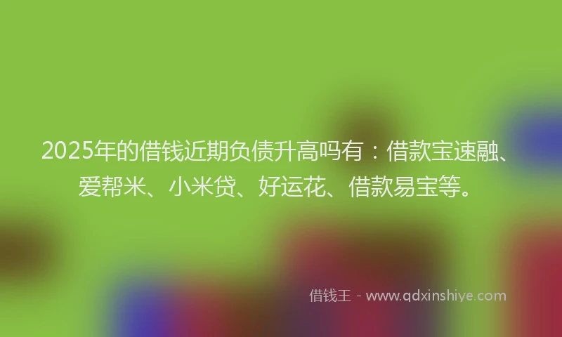 2025年的借钱近期负债升高吗有：借款宝速融、爱帮米、小米贷、好运花、借款易宝等。