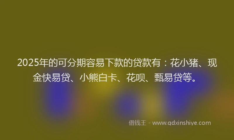2025年的可分期容易下款的贷款有：花小猪、现金快易贷、小熊白卡、花呗、甄易贷等。